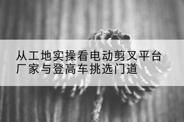 平顺电动剪叉升降平台厂家-从工地实操看电动剪叉平台厂家与登高车挑选门道