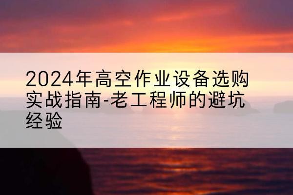 平顺高空作业升降机厂家推荐-2024年高空作业设备选购实战指南-老工程师的避坑经验