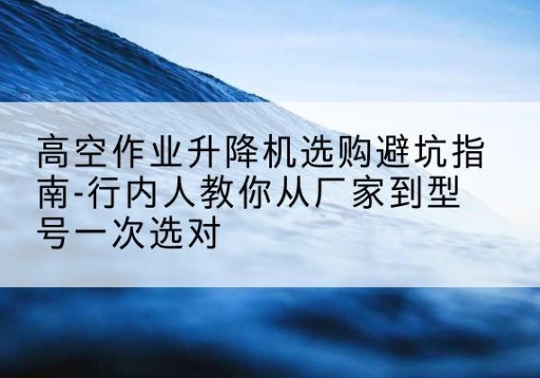 平顺升降平台厂家-高空作业升降机选购避坑指南-行内人教你从厂家到型号一次选对