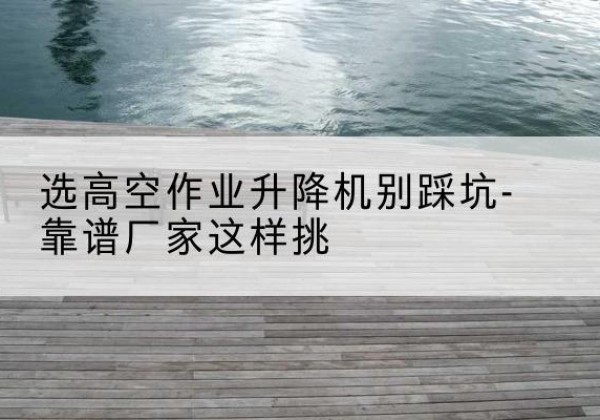 平顺剪叉式升降机厂家-选高空作业升降机别踩坑-靠谱厂家这样挑