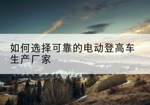 平顺电动登高车厂家-如何选择可靠的电动登高车生产厂家