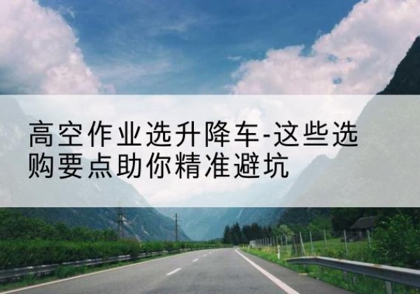 平顺升降车厂家-高空作业选升降车-这些选购要点助你*避坑