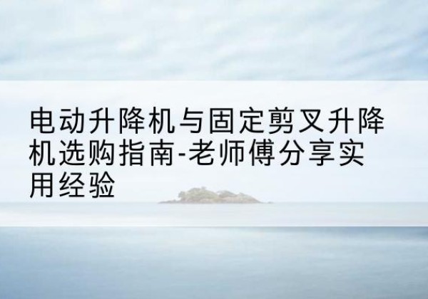 平顺电动升降机怎么选-电动升降机与固定剪叉升降机选购指南-老师傅分享实用经验