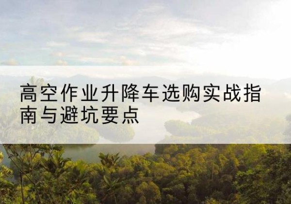 平顺升降车怎么选-高空作业升降车选购实战指南与避坑要点