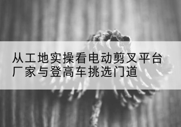 平顺电动剪叉升降平台厂家-从工地实操看电动剪叉平台厂家与登高车挑选门道