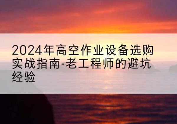 平顺高空作业升降机厂家推荐-2024年高空作业设备选购实战指南-老工程师的避坑经验