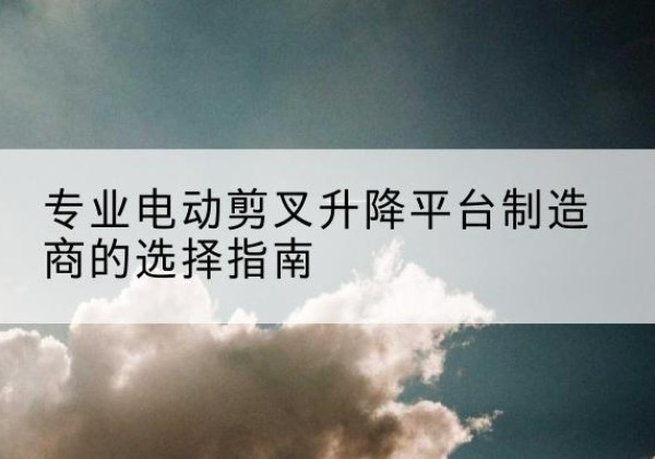 平顺电动剪叉升降平台厂家-专业电动剪叉升降平台制造商的选择指南